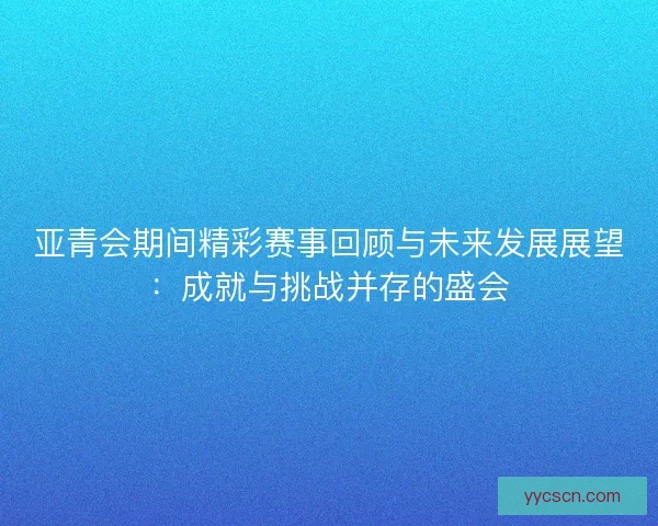 亚青会期间精彩赛事回顾与未来发展展望：成就与挑战并存的盛会