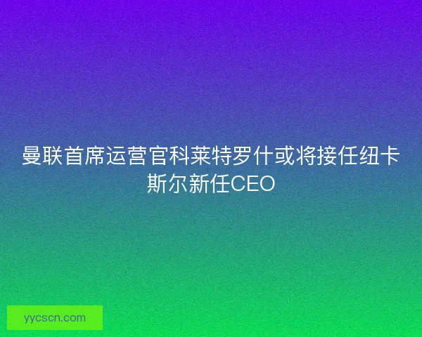 曼联首席运营官科莱特罗什或将接任纽卡斯尔新任CEO