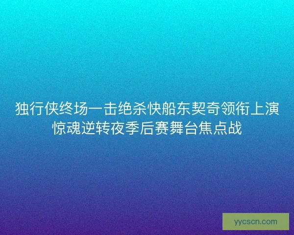 独行侠终场一击绝杀快船东契奇领衔上演惊魂逆转夜季后赛舞台焦点战