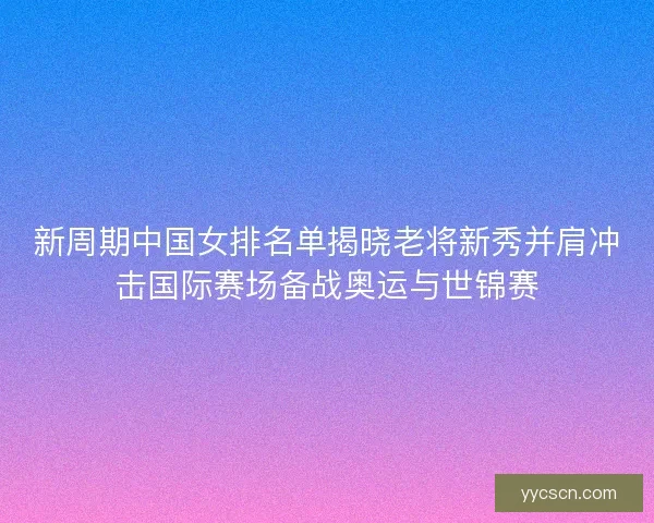 新周期中国女排名单揭晓老将新秀并肩冲击国际赛场备战奥运与世锦赛