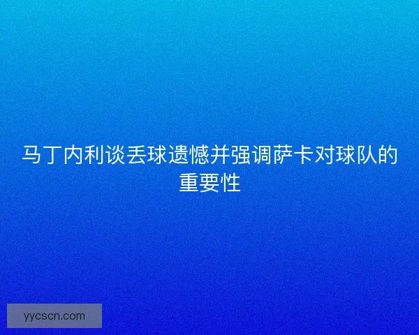 马丁内利谈丢球遗憾并强调萨卡对球队的重要性