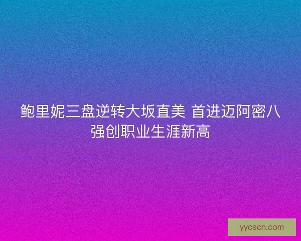 鲍里妮三盘逆转大坂直美 首进迈阿密八强创职业生涯新高