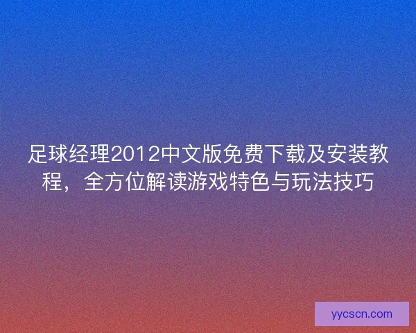 足球经理2012中文版免费下载及安装教程，全方位解读游戏特色与玩法技巧