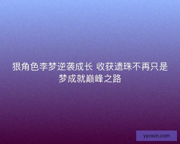 狠角色李梦逆袭成长 收获遗珠不再只是梦成就巅峰之路 狠角色李梦逆袭成长 收获遗珠不再只是梦成就巅峰之路
