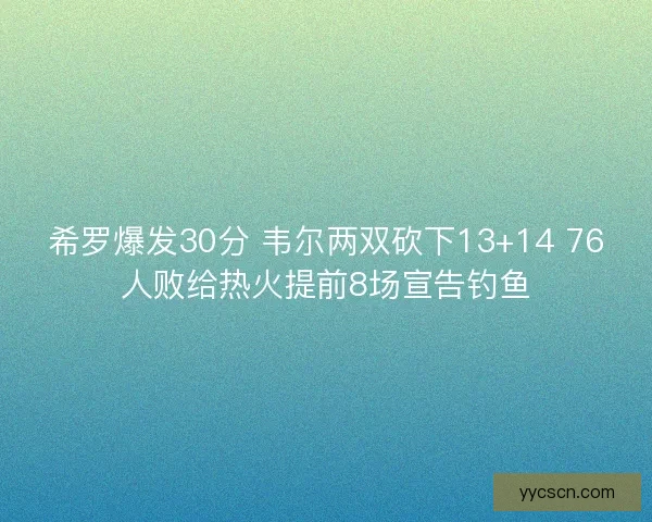 希罗爆发30分 韦尔两双砍下13+14 76人败给热火提前8场宣告钓鱼