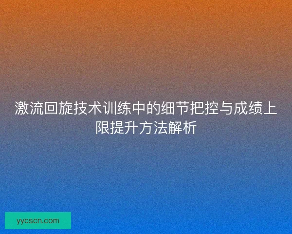 激流回旋技术训练中的细节把控与成绩上限提升方法解析