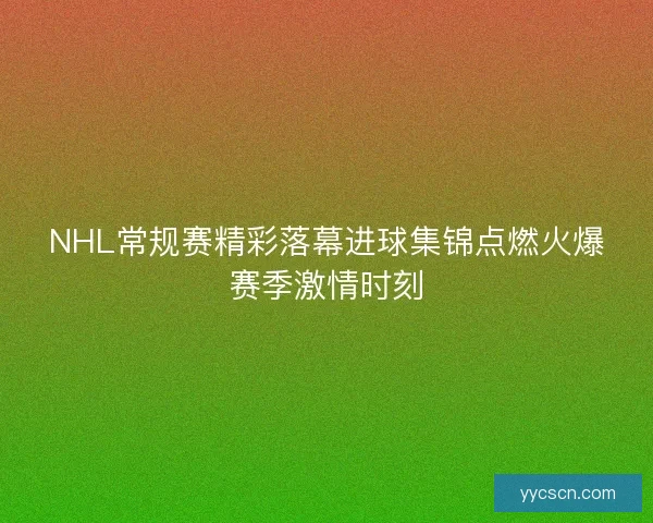 NHL常规赛精彩落幕进球集锦点燃火爆赛季激情时刻