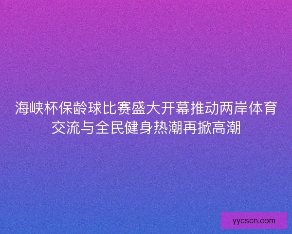 海峡杯保龄球比赛盛大开幕推动两岸体育交流与全民健身热潮再掀高潮