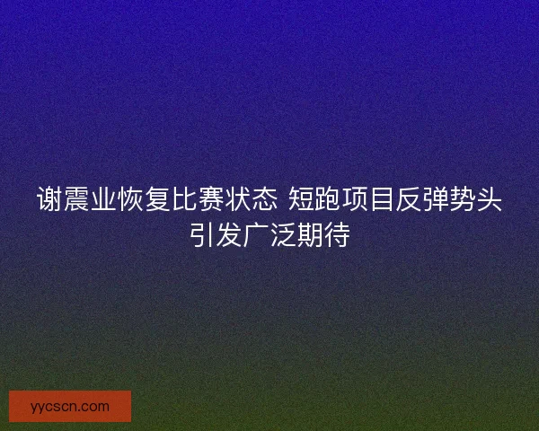 谢震业恢复比赛状态 短跑项目反弹势头引发广泛期待 谢震业恢复比赛状态 短跑项目反弹势头引发广泛期待