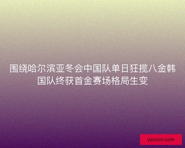 围绕哈尔滨亚冬会中国队单日狂揽八金韩国队终获首金赛场格局生变