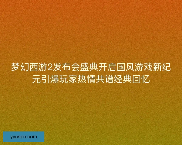 梦幻西游2发布会盛典开启国风游戏新纪元引爆玩家热情共谱经典回忆