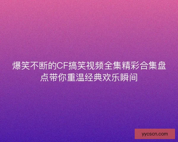 爆笑不断的CF搞笑视频全集精彩合集盘点带你重温经典欢乐瞬间
