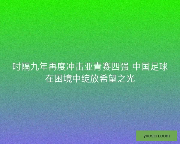 时隔九年再度冲击亚青赛四强 中国足球在困境中绽放希望之光 时隔九年再度冲击亚青赛四强 中国足球在困境中绽放希望之光