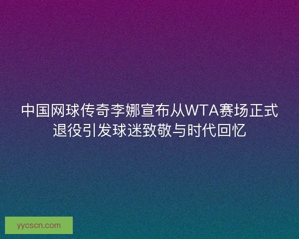 中国网球传奇李娜宣布从WTA赛场正式退役引发球迷致敬与时代回忆 中国网球传奇李娜宣布从WTA赛场正式退役引发球迷致敬与时代回忆