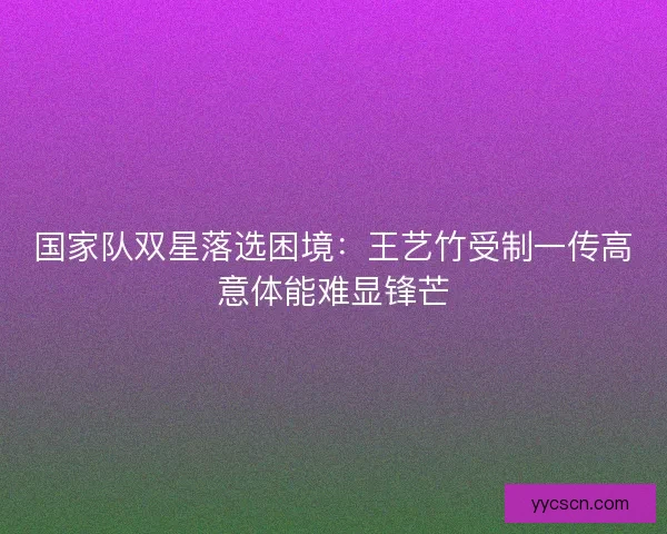 国家队双星落选困境:王艺竹受制一传高意体能难显锋芒 国家队双星落选困境:王艺竹受制一传高意体能难显锋芒