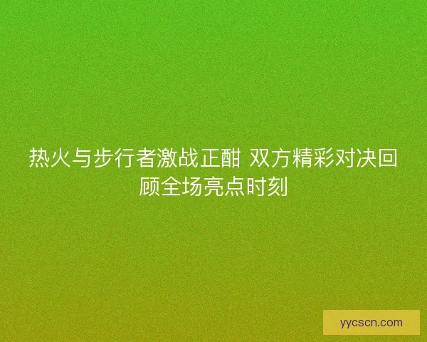 热火与步行者激战正酣 双方精彩对决回顾全场亮点时刻 热火与步行者激战正酣 双方精彩对决回顾全场亮点时刻