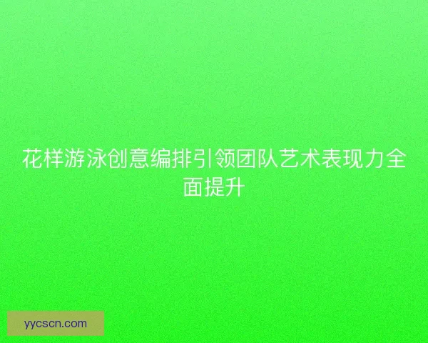 花样游泳创意编排引领团队艺术表现力全面提升
