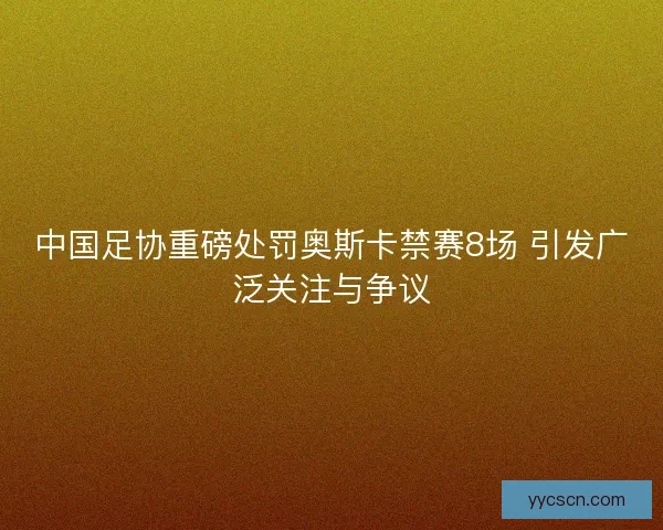 中国足协重磅处罚奥斯卡禁赛8场 引发广泛关注与争议 中国足协重磅处罚奥斯卡禁赛8场 引发广泛关注与争议
