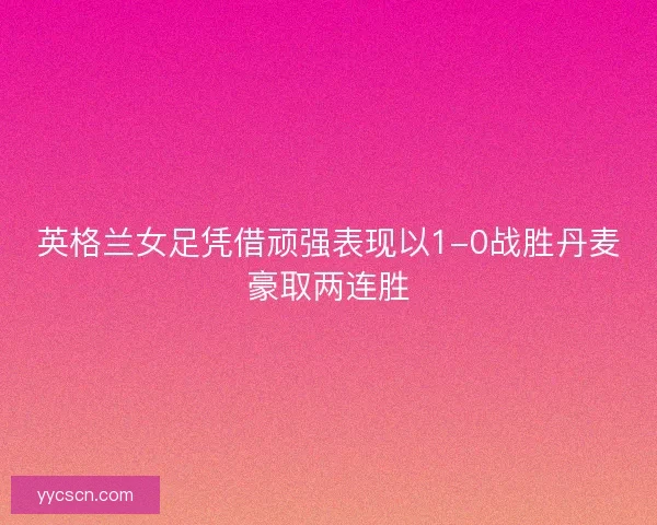 英格兰女足凭借顽强表现以1-0战胜丹麦豪取两连胜