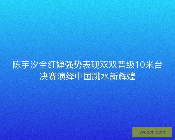 陈芋汐全红婵强势表现双双晋级10米台决赛演绎中国跳水新辉煌