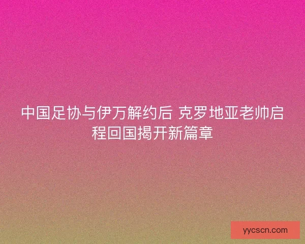 中国足协与伊万解约后 克罗地亚老帅启程回国揭开新篇章