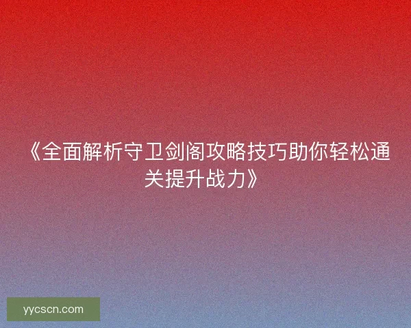 《全面解析守卫剑阁攻略技巧助你轻松通关提升战力》 《全面解析守卫剑阁攻略技巧助你轻松通关提升战力》