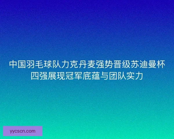 中国羽毛球队力克丹麦强势晋级苏迪曼杯四强展现冠军底蕴与团队实力 中国羽毛球队力克丹麦强势晋级苏迪曼杯四强展现冠军底蕴与团队实力